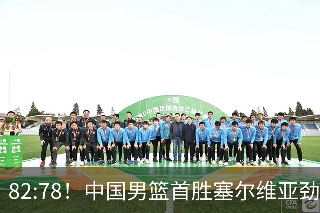 82:78！中国男篮首胜塞尔维亚劲旅，留洋小将31+18+6，郭士强捡宝